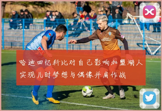 哈迪回忆科比对自己影响加盟湖人实现儿时梦想与偶像并肩作战