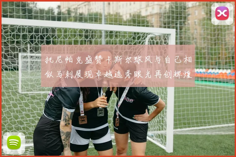 托尼帕克盛赞卡斯尔球风与自己相似马刺展现卓越选秀眼光再创辉煌