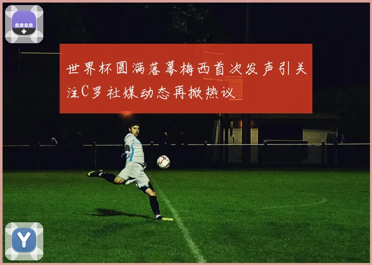 世界杯圆满落幕梅西首次发声引关注C罗社媒动态再掀热议