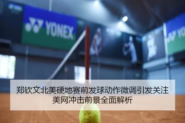 郑钦文北美硬地赛前发球动作微调引发关注 美网冲击前景全面解析
