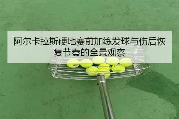 阿尔卡拉斯硬地赛前加练发球与伤后恢复节奏的全景观察