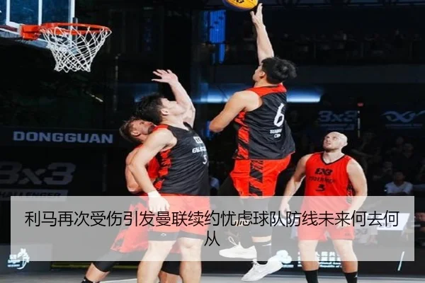 利马再次受伤引发曼联续约忧虑球队防线未来何去何从（JIUZHOU.COMapp）