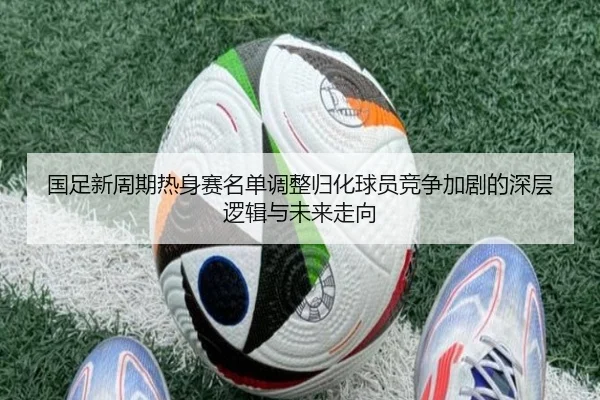国足新周期热身赛名单调整归化球员竞争加剧的深层逻辑与未来走向（JIUZHOU.COMapp）