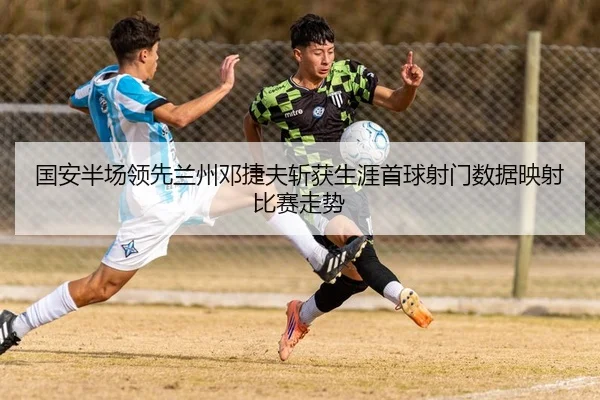 国安半场领先兰州邓捷夫斩获生涯首球射门数据映射比赛走势 | JIUZHOU.COMapp